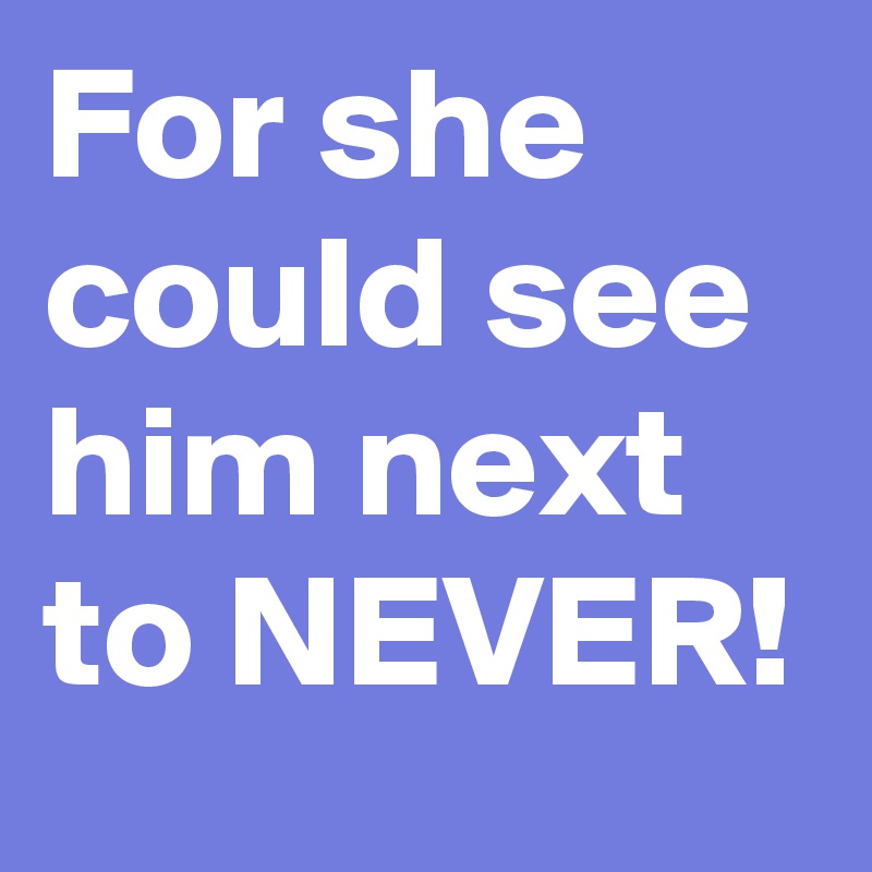 For she could see him next to NEVER! 