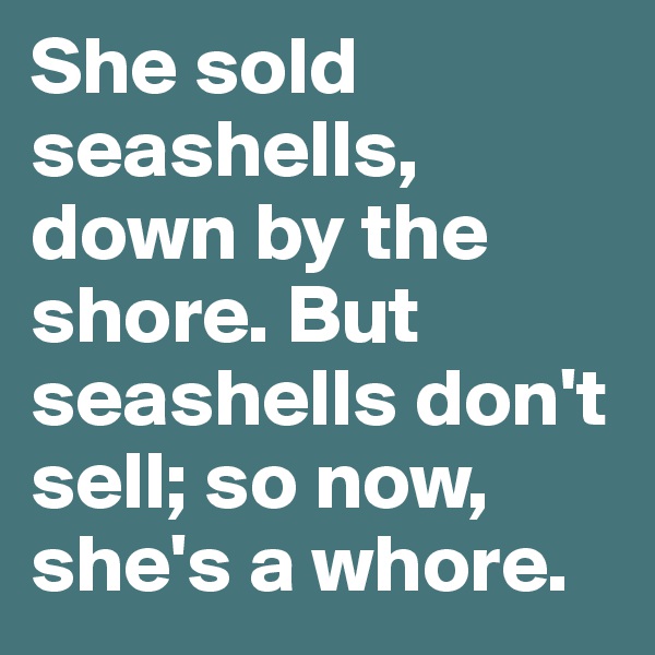 She sold seashells, down by the shore. But seashells don't sell; so now, she's a whore.