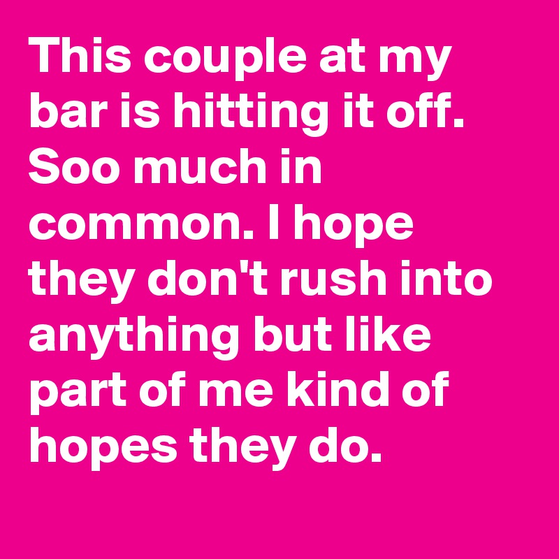 This couple at my bar is hitting it off. Soo much in common. I hope they don't rush into anything but like part of me kind of hopes they do.