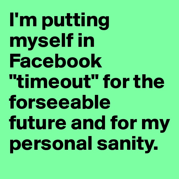 I'm putting myself in Facebook "timeout" for the forseeable future and for my personal sanity.