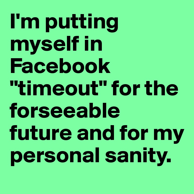 I'm putting myself in Facebook "timeout" for the forseeable future and for my personal sanity.