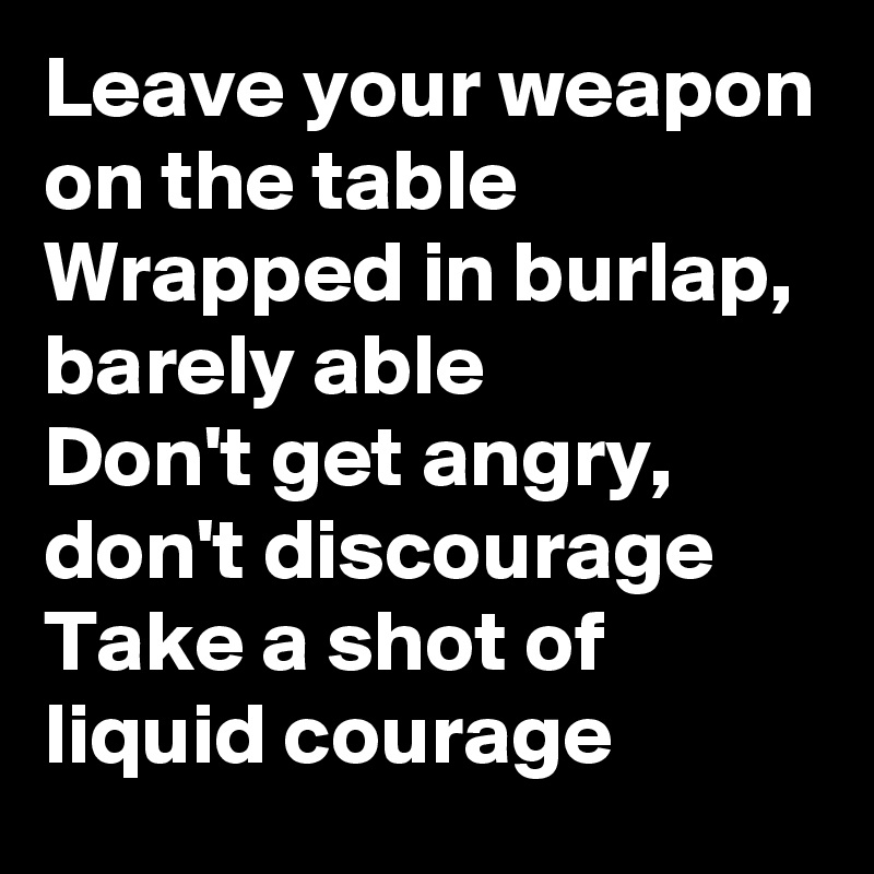 Leave your weapon on the table
Wrapped in burlap, barely able
Don't get angry, don't discourage
Take a shot of liquid courage