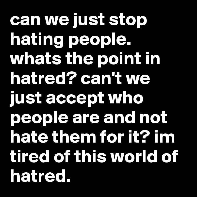 can we just stop hating people. whats the point in hatred? can't we just accept who people are and not hate them for it? im tired of this world of hatred.