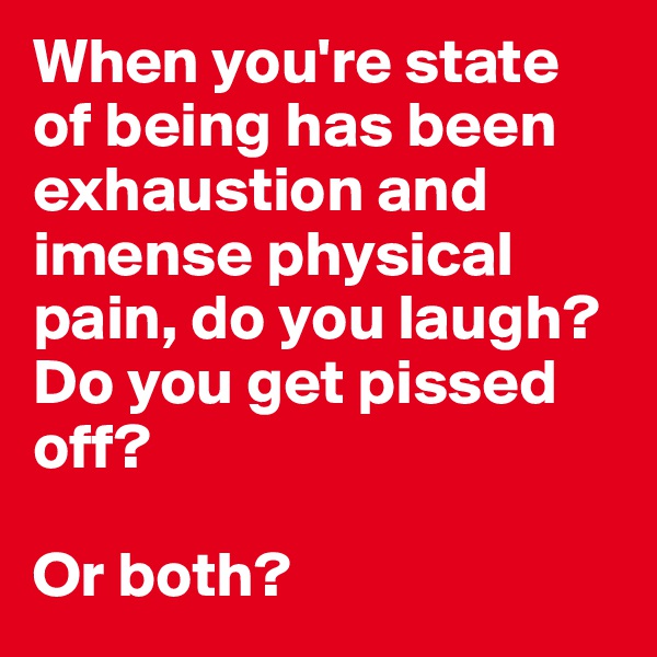 When you're state of being has been exhaustion and imense physical pain, do you laugh? Do you get pissed off? 

Or both? 