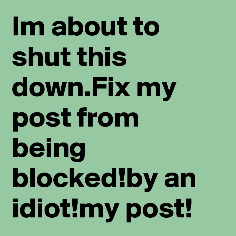 Im about to shut this down.Fix my post from being blocked!by an idiot!my post!