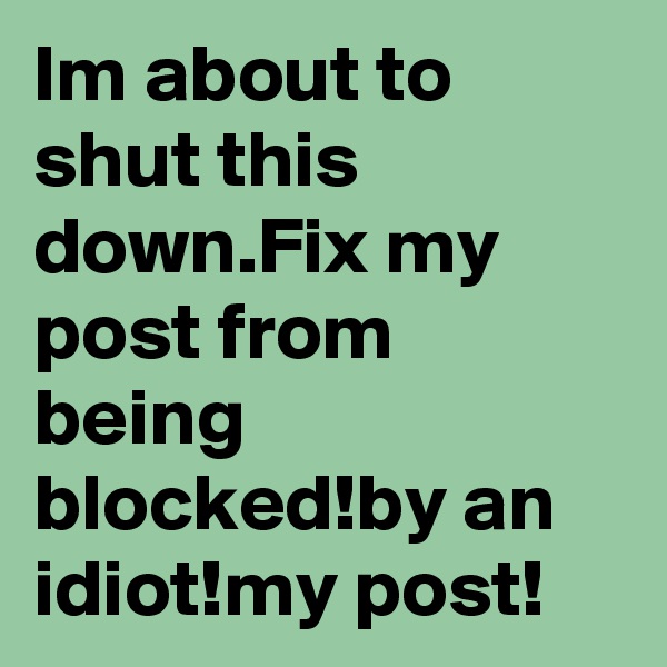 Im about to shut this down.Fix my post from being blocked!by an idiot!my post!