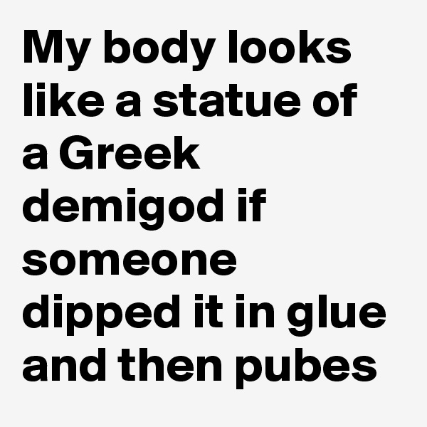 My body looks like a statue of a Greek demigod if someone dipped it in glue and then pubes