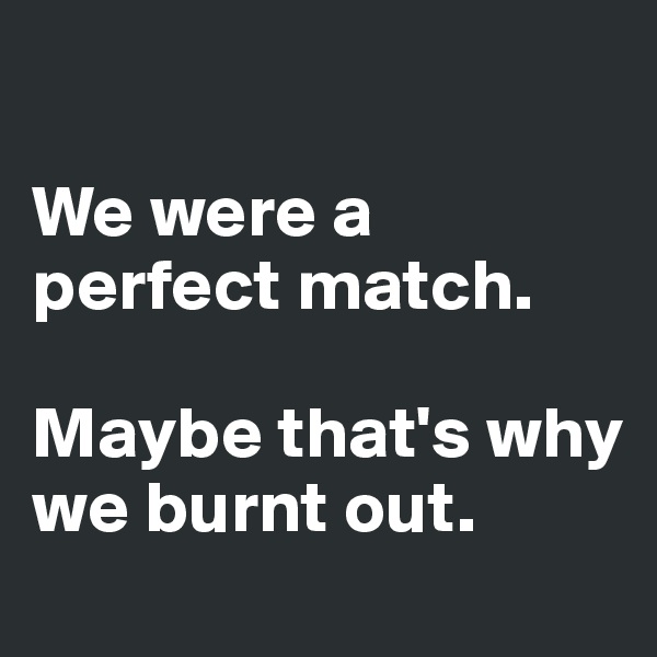 

We were a perfect match. 

Maybe that's why we burnt out. 