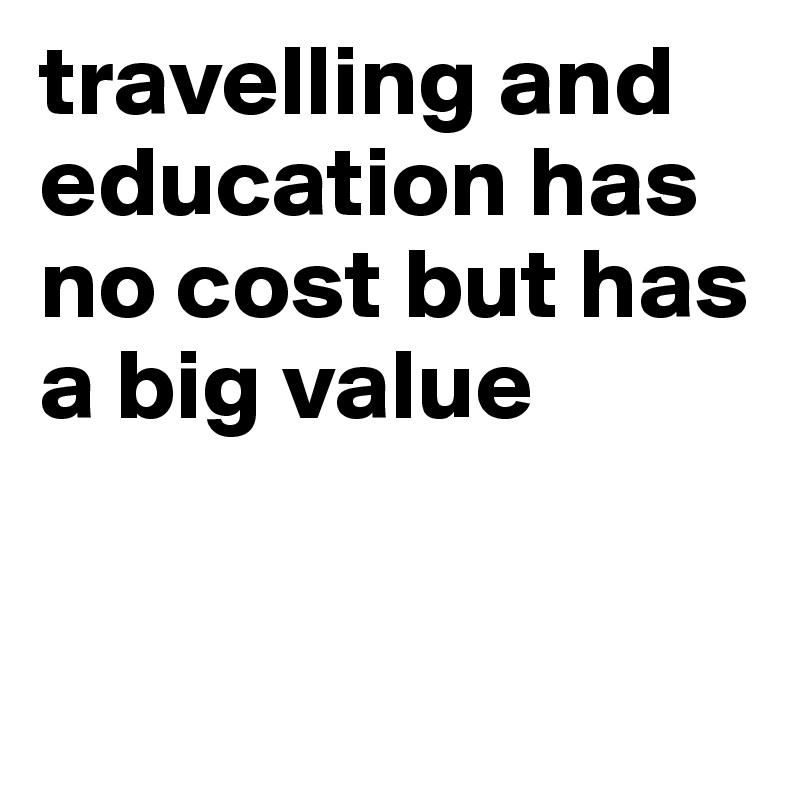 travelling and education has no cost but has a big value 



