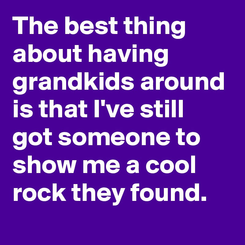 The best thing about having grandkids around is that I've still got someone to show me a cool rock they found.