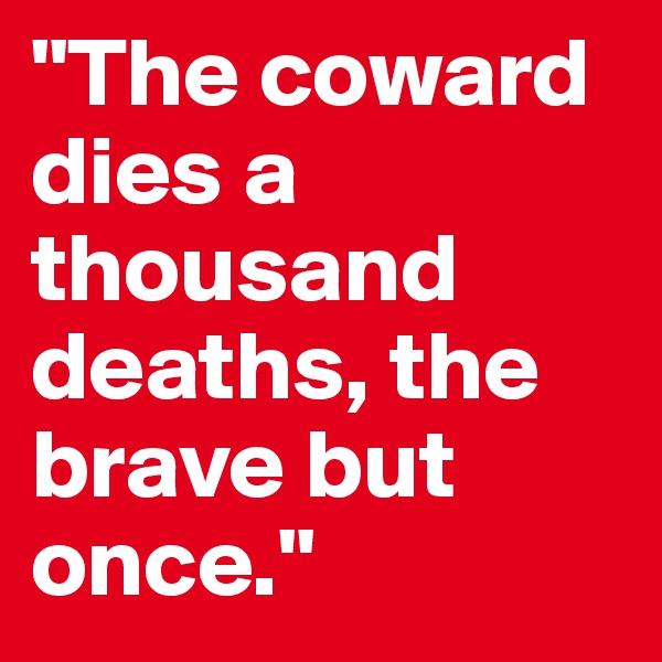 "The coward dies a thousand deaths, the brave but once."