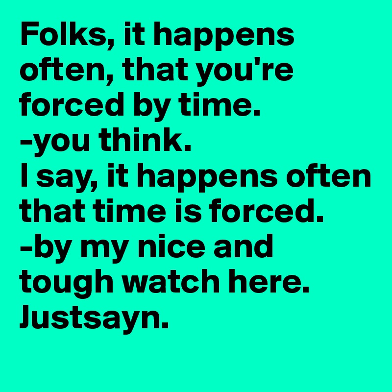 Folks, it happens often, that you're forced by time. 
-you think. 
I say, it happens often that time is forced. 
-by my nice and tough watch here. Justsayn.