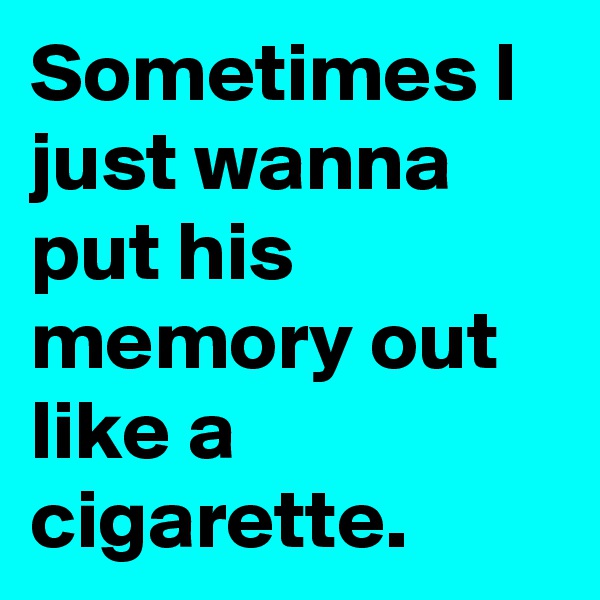 Sometimes I just wanna put his memory out like a cigarette.