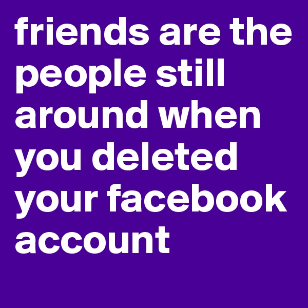 friends are the people still around when you deleted your facebook account