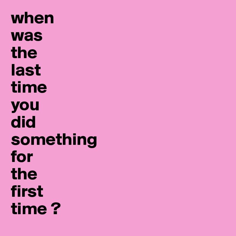 when 
was 
the 
last 
time 
you 
did 
something 
for 
the 
first 
time ?