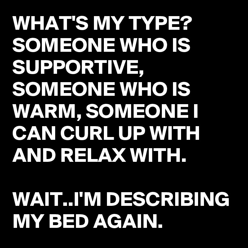 WHAT'S MY TYPE? SOMEONE WHO IS SUPPORTIVE, SOMEONE WHO IS WARM, SOMEONE I CAN CURL UP WITH AND RELAX WITH.

WAIT..I'M DESCRIBING MY BED AGAIN.