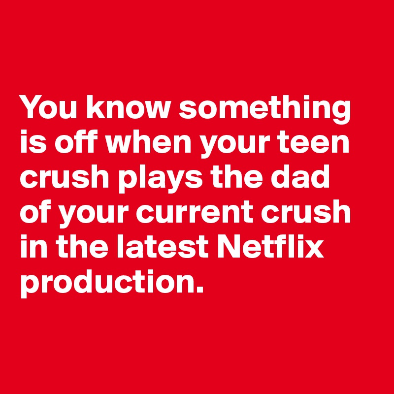 

You know something 
is off when your teen 
crush plays the dad 
of your current crush in the latest Netflix production.

