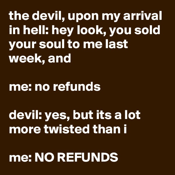 the devil, upon my arrival in hell: hey look, you sold your soul to me last week, and

me: no refunds

devil: yes, but its a lot more twisted than i

me: NO REFUNDS