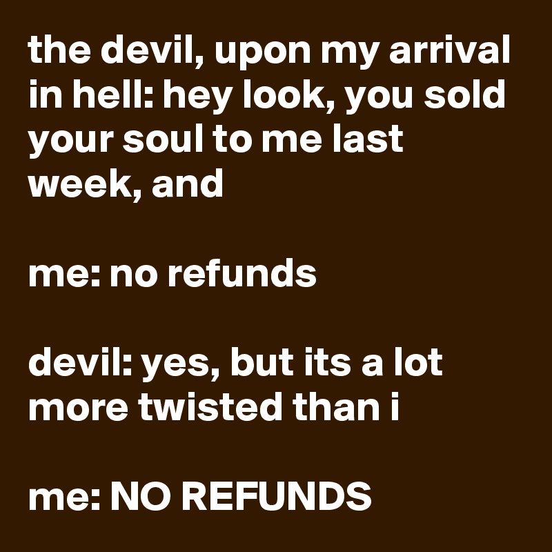 the devil, upon my arrival in hell: hey look, you sold your soul to me last week, and

me: no refunds

devil: yes, but its a lot more twisted than i

me: NO REFUNDS