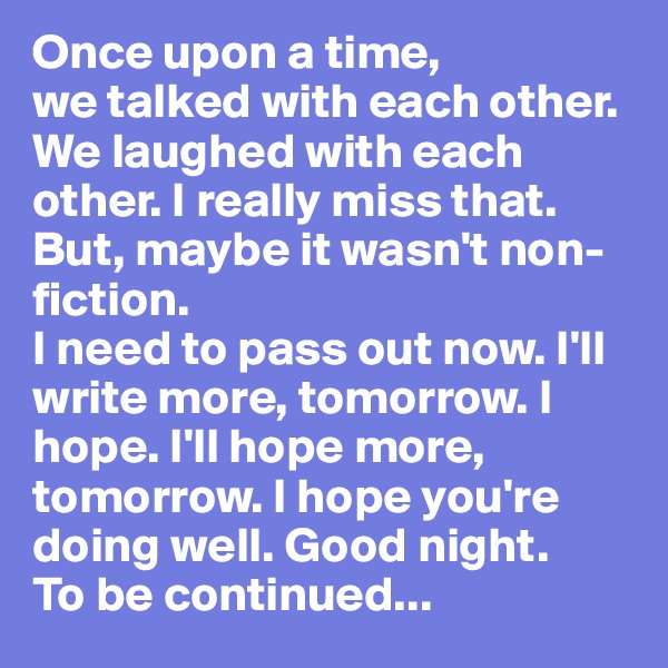 Once upon a time,
we talked with each other. We laughed with each other. I really miss that. But, maybe it wasn't non-fiction. 
I need to pass out now. I'll write more, tomorrow. I hope. I'll hope more, tomorrow. I hope you're doing well. Good night. 
To be continued...