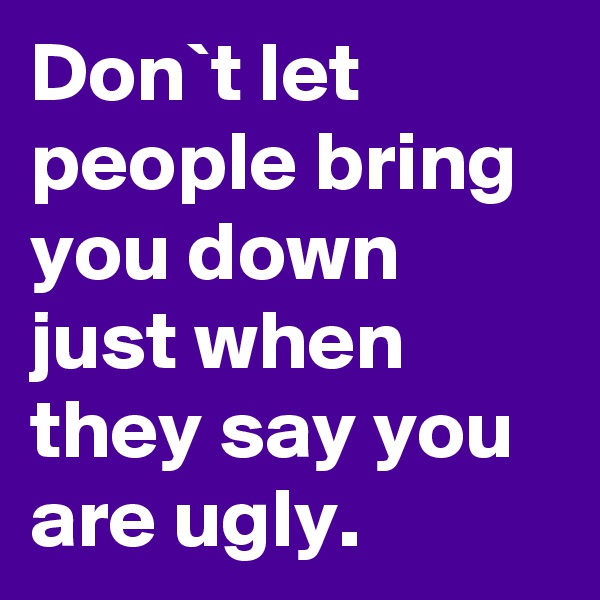 Don`t let people bring you down just when they say you are ugly.