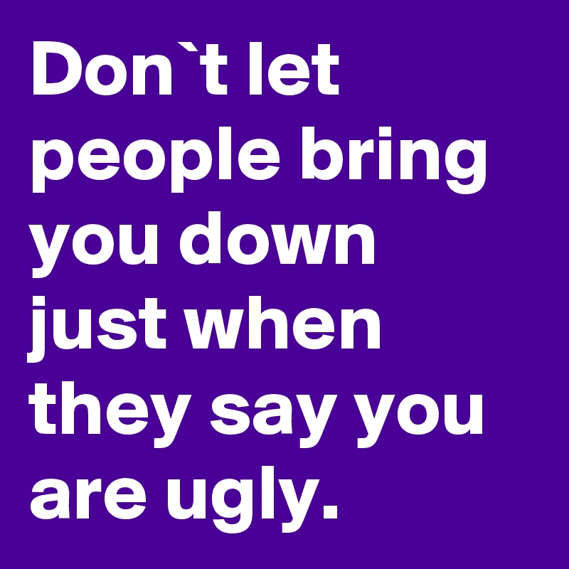 Don`t let people bring you down just when they say you are ugly.