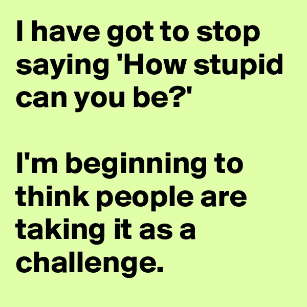 I have got to stop saying 'How stupid can you be?'

I'm beginning to think people are taking it as a challenge.
