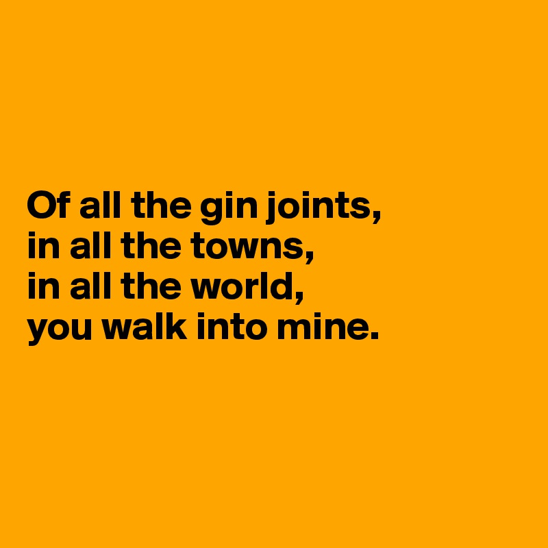 



Of all the gin joints, 
in all the towns, 
in all the world, 
you walk into mine. 



