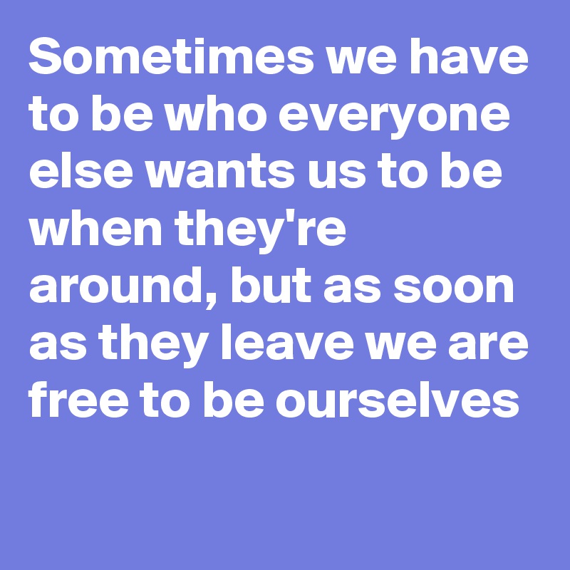 Sometimes we have to be who everyone else wants us to be when they're around, but as soon as they leave we are free to be ourselves 