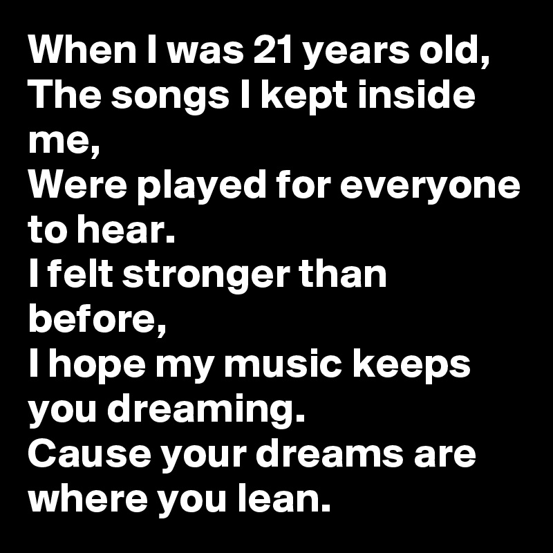 When I was 21 years old,
The songs I kept inside me,
Were played for everyone to hear.
I felt stronger than before,
I hope my music keeps you dreaming.
Cause your dreams are where you lean.