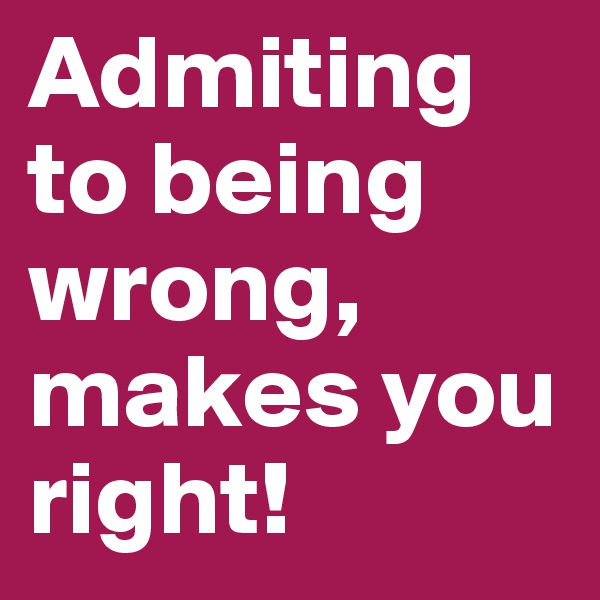 Admiting to being wrong,
makes you right!
