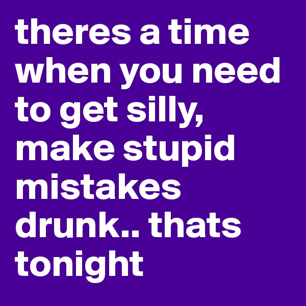 theres a time when you need to get silly, make stupid mistakes drunk.. thats tonight