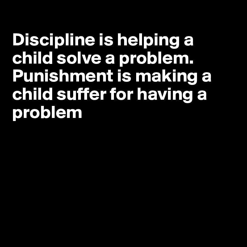 
Discipline is helping a child solve a problem. Punishment is making a child suffer for having a problem





