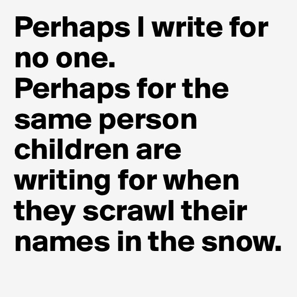 Perhaps I write for no one.
Perhaps for the same person children are writing for when they scrawl their names in the snow.