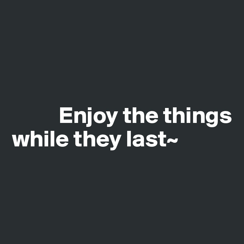 



          Enjoy the things while they last~


