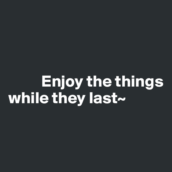 



          Enjoy the things while they last~



