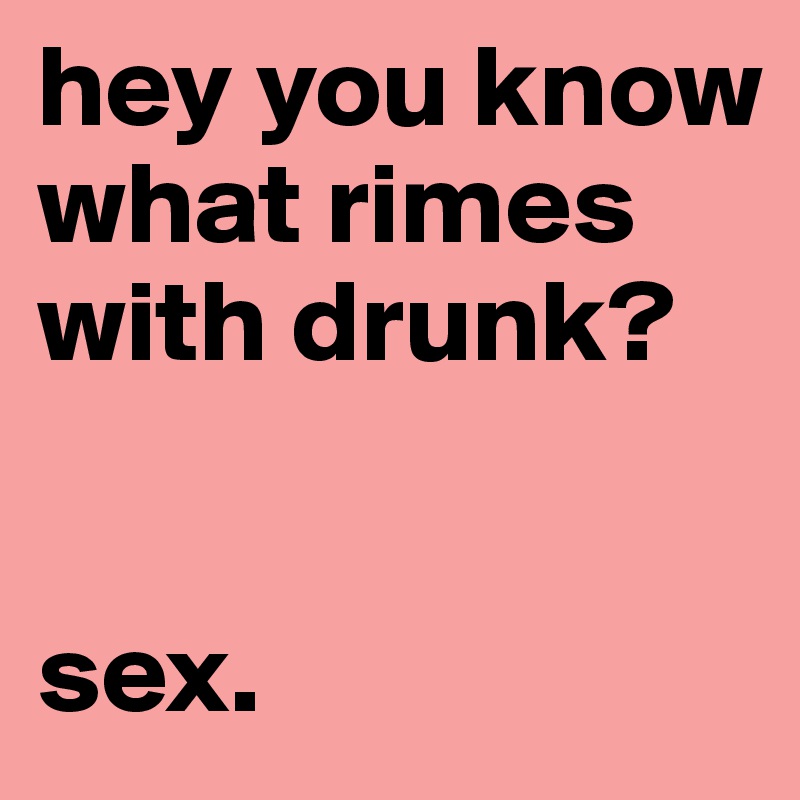 hey you know what rimes with drunk?


sex.