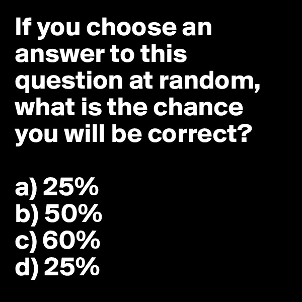 If you choose an answer to this question at random, what is the chance you will be correct? 

a) 25%
b) 50%
c) 60%
d) 25%
