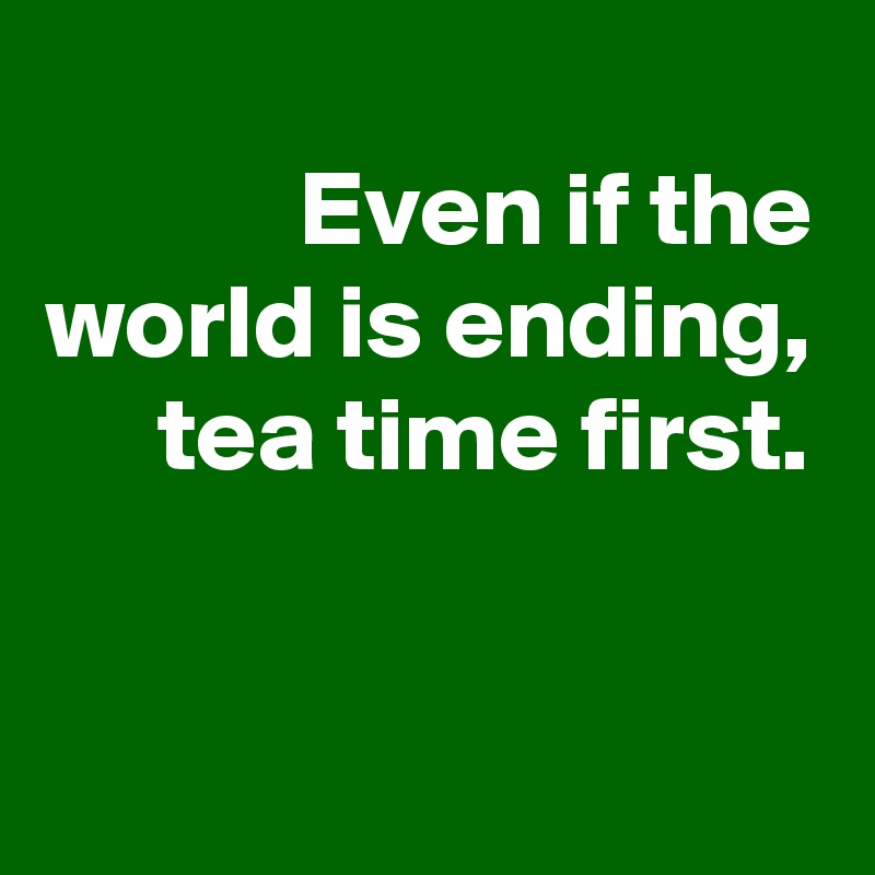 Even if the world is ending, tea time first.


