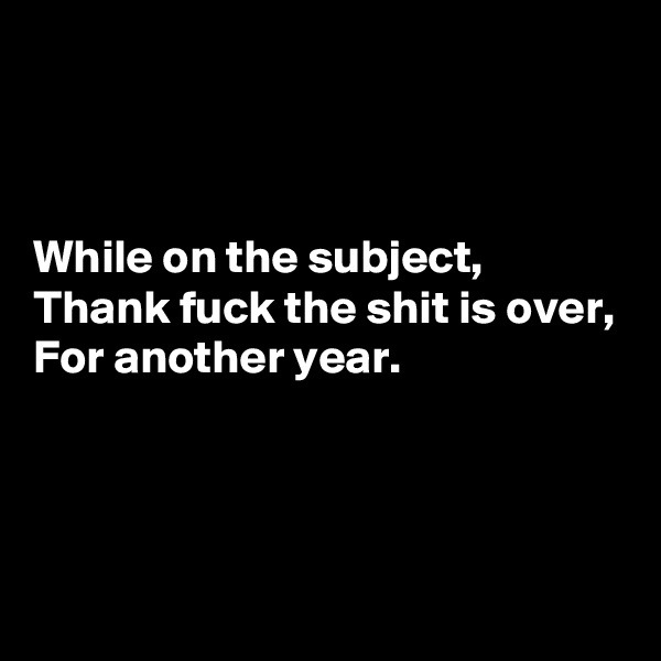 



While on the subject,
Thank fuck the shit is over,
For another year.



