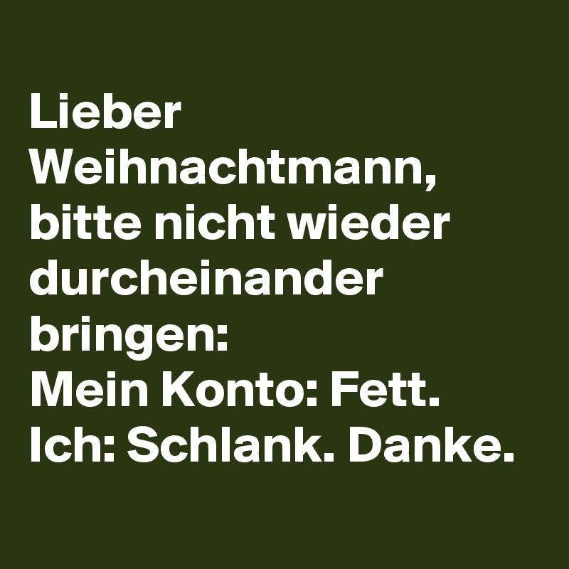 
Lieber Weihnachtmann, bitte nicht wieder durcheinander bringen: 
Mein Konto: Fett. Ich: Schlank. Danke.
