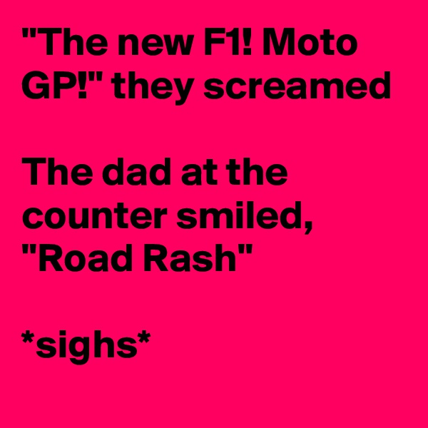 "The new F1! Moto GP!" they screamed 

The dad at the counter smiled, 
"Road Rash"

*sighs*