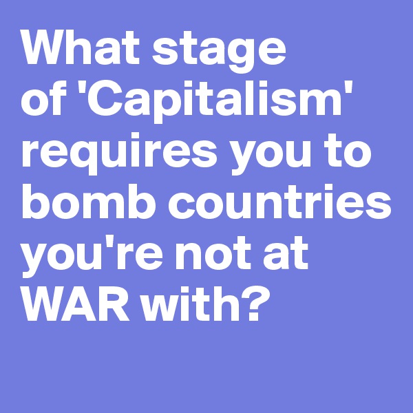 What stage 
of 'Capitalism' requires you to bomb countries you're not at WAR with?
