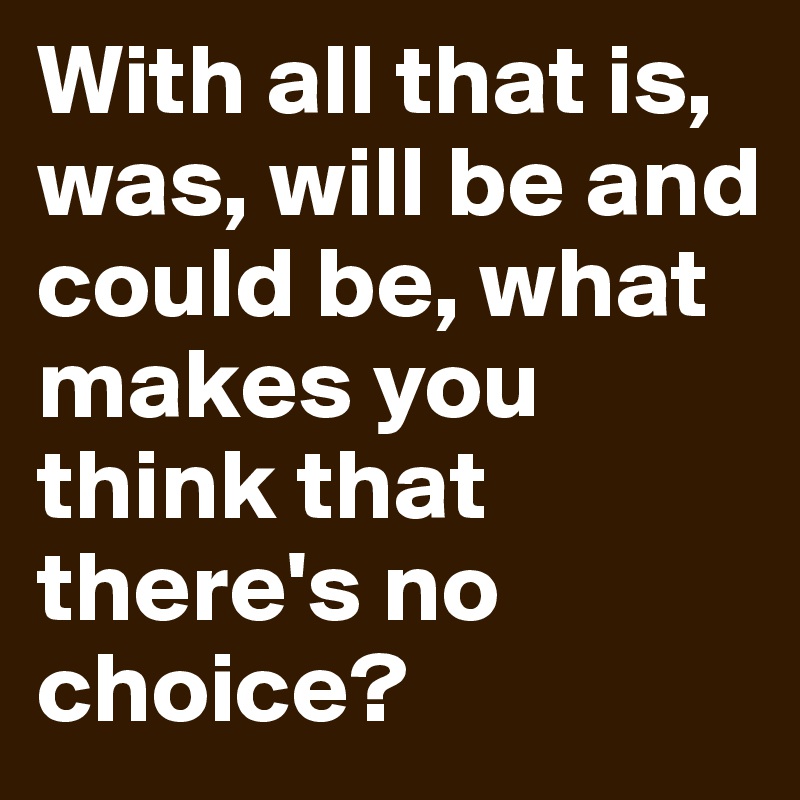 With all that is, was, will be and could be, what makes you think that there's no choice?