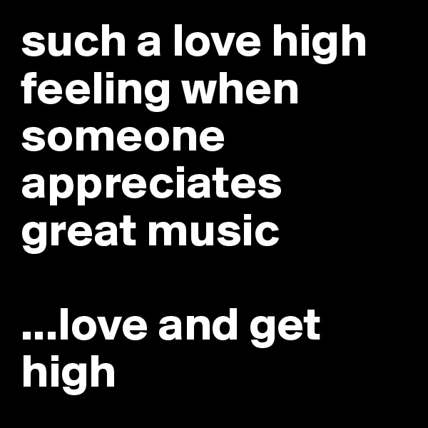 such a love high feeling when someone appreciates great music

...love and get high