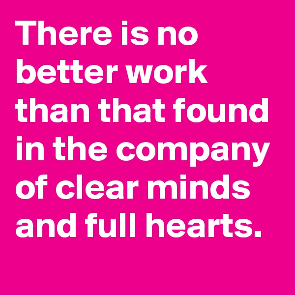 There is no better work than that found in the company of clear minds and full hearts.