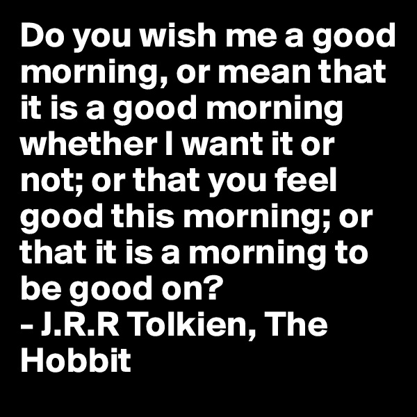 Do you wish me a good morning, or mean that it is a good morning whether I want it or not; or that you feel good this morning; or that it is a morning to be good on? 
- J.R.R Tolkien, The Hobbit