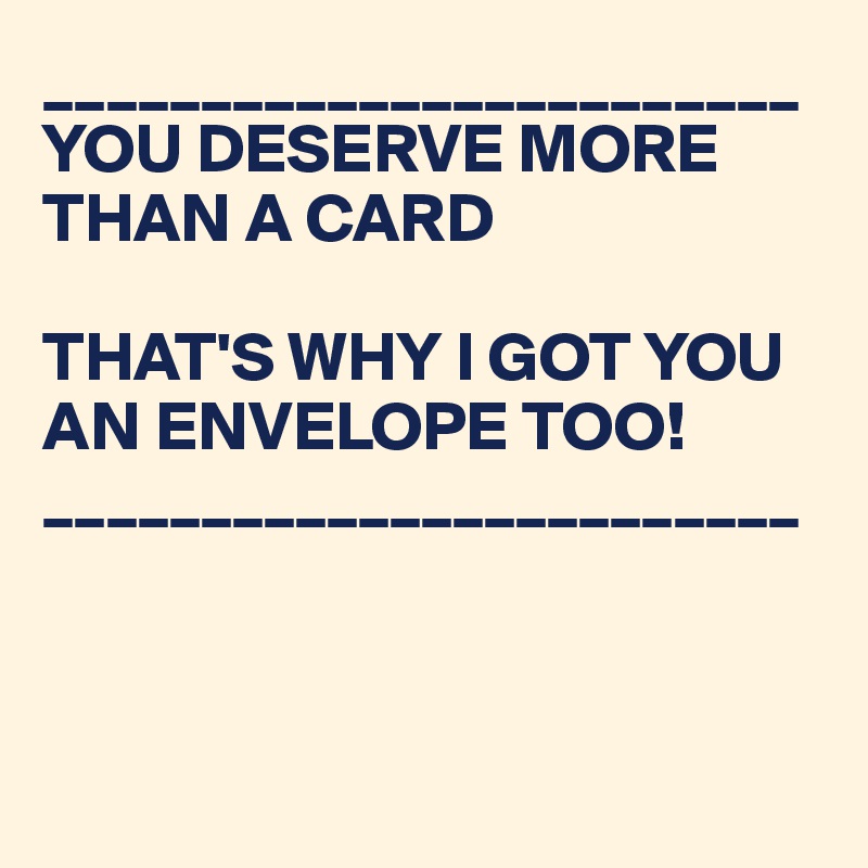 ________________________
YOU DESERVE MORE THAN A CARD

THAT'S WHY I GOT YOU AN ENVELOPE TOO!
________________________



