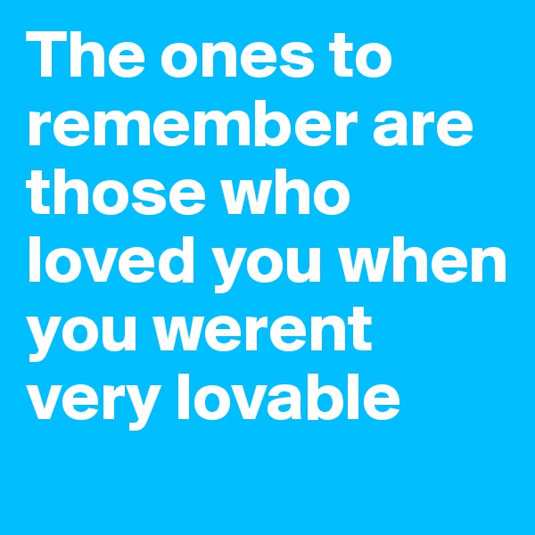 The ones to remember are those who loved you when you werent very lovable