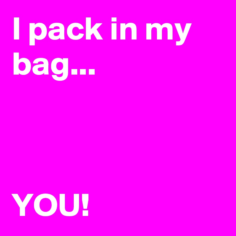 I pack in my bag... 



YOU! 